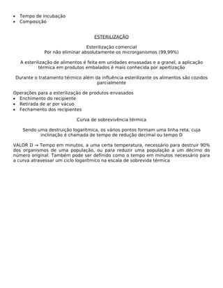 •    Tempo de incubação
•    Composição


                                       ESTERILIZAÇÃO

                                   Esterilização comercial
                Por não eliminar absolutamente os microrganismos (99,99%)

      A esterilização de alimentos é feita em unidades envasadas e a granel, a aplicação
               térmica em produtos embalados é mais conhecida por apertização

    Durante o tratamento térmico além da influência esterilizante os alimentos são cozidos
                                       parcialmente

Operações para a esterilização de produtos envasados
• Enchimento do recipiente
• Retirada de ar por vácuo
• Fechamento dos recipientes

                               Curva de sobrevivência térmica

       Sendo uma destruição logarítmica, os vários pontos formam uma linha reta, cuja
              inclinação é chamada de tempo de redução decimal ou tempo D

VALOR D → Tempo em minutos, a uma certa temperatura, necessário para destruir 90%
dos organismos de uma população, ou para reduzir uma população a um décimo do
número original. Também pode ser definido como o tempo em minutos necessário para
a curva atravessar um ciclo logarítmico na escala de sobrevida térmica
 