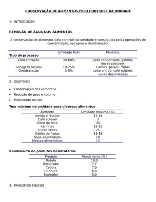 CONSERVAÇÃO DE ALIMENTOS PELO CONTROLE DA UMIDADE


1- INTRODUÇÃO


REMOÇÃO DE ÁGUA DOS ALIMENTOS

A conservação de alimentos pelo controle da umidade é conseguida pelas operações de
                      concentração, secagem e desidratação.

                                 Umidade final                 Produtos
Tipo de processo
     Concentração                    30-60%            Leite condensado, geléias,
                                                             doces pastosos
     Secagem natural                 10-25%              Carnes, peixes, frutas
       Desidratação                   3-5%             Leite em pó, café solúvel,
                                                           sopas desidratadas

2- OBJETIVOS

•   Conservação dos alimentos
•   Redução de peso e volume
•   Praticidade no uso

Teor máximo de umidade para diversos alimentos
                    Alimento                     Umidade máxima (%)
                 Amido e féculas                       13-14
                  Café solúvel                            3
                  Doce de leite                          30
                    Farinhas                           12-15
                  Frutas secas                           25
                 Geléia de frutas                      35-38
                Sopa desidratada                         10
               Massas alimentícias                       13


Rendimento de produtos desidratados
                          Produto                Rendimento (%)
                           Batata                     10,0
                         Beterraba                     7,7
                           Cebola                      7,0
                          Cenoura                      6,0
                         Espinafre                     5,0


3- PRINCÍPIOS FÍSICOS
 