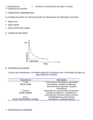 ↑ Temperatura                   →   Facilita a transferência de calor e massa
↑ Superfície de contato

4- CONCEITOS FUNDAMENTAIS

A umidade presente nos alimentos pode ser distinguida de diferentes maneiras:

•   Água livre
•   Água ligada
•   Água fortemente ligada

5- CURVA DE SECAGEM




6- ISOTERMA DE SORÇÃO

    Curvas que relacionam a umidade absoluta do produto com a atividade de água (g
                                água/100g de produto)

                  Faixa de Aa                              Alterações
                     > 0,8                    Crescimento microbiano, atividade
                  ÁGUA LIVRE                    enzimática, reações oxidativas,
                                                escurecimento químico, reações
                                                           hidrolíticas
                    0,3-0,8                  Restrição do crescimento microbiano,
                  ÁGUA LIGADA                  reações oxidativas, hidrolíticas e
                                             enzimáticas, escurecimento químico
                 0-0,3                            Estabilidade do crescimento
        ÁGUA FORTEMENTE LIGADA                   microbiano, oxidação lipídica




7- PROCESSOS DE SECAGEM
 