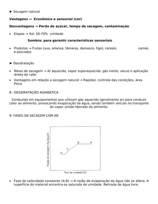 ► Secagem natural

Vantagens → Econômica e sensorial (cor)

Desvantagens → Perda de açúcar, tempo de secagem, contaminação

•   Etapas → Sol: 50-70% umidade

            Sombra: para garantir características sensoriais

•   Produtos → Frutas (uva, ameixa, tâmaras, damasco, figo), cereais,           carnes
    e pescados


► Desidratação

•   Meios de secagem → Ar aquecido, vapor superaquecido, gás inerte, vácuo e aplicação
    direta de calor
•   Vantagens em relação a secagem natural → Rapidez, controle das condições, área
    física

8- DESIDRATAÇÃO ADIABÁTICA

 Conduzida em equipamentos que utilizam gás aquecido (geralmente ar) para conduzir
calor ao alimento, provocando evaporação da água, sendo também veículo no transporte
                         do vapor úmido liberado do alimento.

9- FASES DA SECAGEM COM AR




•   Fase de velocidade constante (A-B) → A razão de evaporação da água não se altera. A
    superfície do material encontra-se saturada de umidade. Retirada de água livre.
 