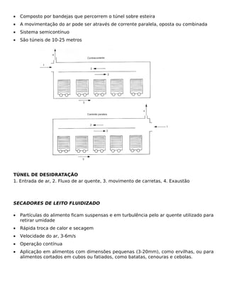 •   Composto por bandejas que percorrem o túnel sobre esteira
•   A movimentação do ar pode ser através de corrente paralela, oposta ou combinada
•   Sistema semicontínuo
•   São túneis de 10-25 metros




TÚNEL DE DESIDRATAÇÃO
1. Entrada de ar, 2. Fluxo de ar quente, 3. movimento de carretas, 4. Exaustão



SECADORES DE LEITO FLUIDIZADO

•   Partículas do alimento ficam suspensas e em turbulência pelo ar quente utilizado para
    retirar umidade
•   Rápida troca de calor e secagem
•   Velocidade do ar, 3-6m/s
•   Operação contínua
•   Aplicação em alimentos com dimensões pequenas (3-20mm), como ervilhas, ou para
    alimentos cortados em cubos ou fatiados, como batatas, cenouras e cebolas.
 