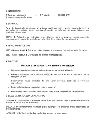 1- INTRODUÇÃO

↑ Taxa de natalidade           →   ↑ Produção     →    EXCESSO???
↑ Necessidade de alimentos


2- DEFINIÇÃO

Parte da tecnologia destinada ao estudo, melhoramento, defesa, aproveitamento e
aplicação da matéria prima para transformá-la, através de processos básicos, em
produtos alimentícios.

SBCTA  Aplicação de métodos e da técnica, para o preparo, armazenamento,
processamento, controle, embalagem, distribuição e utilização dos alimentos.


3- ASPECTOS HISTÓRICOS

1810 – Nicolas Apert  Tratamento térmico em embalagens hermeticamente fechadas.

1860 – Louis Pasteur  Destruição de formas microscópicas.


4- OBJETIVOS

                MUDANÇA DO ALIMENTO NO TEMPO E NO ESPAÇO

  •   Preservar os alimentos da deterioração aumentando sua vida útil.

  •   Oferecer alimentos de qualidade uniforme, em larga escala e durante todas as
      estações do ano.

  •   Desenvolver novos produtos de alto valor nutritivo destinado a clientelas
      específicas.

  •   Desenvolver alimentos prontos para o consumo.

  •   Controlar pragas e animais predadores, para evitar desperdícios de alimentos.

5- BASES DA TECNOLOGIA DE ALIMENTOS

QUÍMICA  Composição e alterações químicas que podem levar a perda do alimento.
Análise de alimentos para controle.

BIOLOGIA  Melhoramento genético para obtenção de produtos mais adequados ao
processamento.

NUTRIÇÃO  Conhecimento dos nutrientes a serem preservados.
 