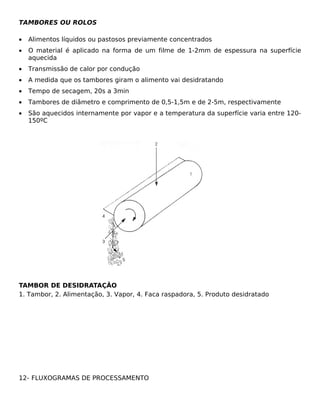 TAMBORES OU ROLOS

•   Alimentos líquidos ou pastosos previamente concentrados
•   O material é aplicado na forma de um filme de 1-2mm de espessura na superfície
    aquecida
•   Transmissão de calor por condução
•   A medida que os tambores giram o alimento vai desidratando
•   Tempo de secagem, 20s a 3min
•   Tambores de diâmetro e comprimento de 0,5-1,5m e de 2-5m, respectivamente
•   São aquecidos internamente por vapor e a temperatura da superfície varia entre 120-
    150ºC




TAMBOR DE DESIDRATAÇÃO
1. Tambor, 2. Alimentação, 3. Vapor, 4. Faca raspadora, 5. Produto desidratado




12- FLUXOGRAMAS DE PROCESSAMENTO
 