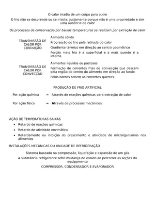 O calor irradia de um corpo para outro
O frio não se desprende ou se irradia, justamente porque não é uma propriedade e sim
                                 uma ausência de calor

Os processos de conservação por baixas temperaturas se realizam por extração de calor

                           Alimento sólido
      TRANSMISSÃO DE       Progressão do frio pela retirada do calor
        CALOR POR
        CONDUÇÃO           Gradiente térmico em direção ao centro geométrico
                           Porção mais fria é a superficial e a mais quente é a
                           interna

                           Alimentos líquidos ou pastosos
      TRANSMISSÃO DE       Formação de correntes frias de convecção que descem
        CALOR POR          pela região do centro do alimento em direção ao fundo
        CONVECÇÃO
                           Pelos bordos sobem as correntes quentes


                            PRODUÇÃO DE FRIO ARTIFICIAL

 Por ação química      →   Através de reações químicas para extração de calor

 Por ação física       →   Através de processos mecânicos




AÇÃO DE TEMPERATURAS BAIXAS
  •   Retardo de reações químicas
  •   Retardo de atividade enzimática
  •   Retardamento ou inibição do crescimento e atividade de microrganismos nos
      alimentos

INSTALAÇÕES MECÂNICAS OU UNIDADE DE REFRIGERAÇÃO

          Sistema baseado na compressão, liquefação e expansão de um gás
      A substância refrigerante sofre mudança de estado ao percorrer as seções do
                                      equipamento
                    COMPRESSOR, CONDENSADOR E EVAPORADOR
 