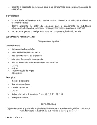 •   Garante a dispersão desse calor para o ar atmosférico ou à substância capaz de
       absorvê-lo


3- Evaporador

   •   A substância refrigerante sob a forma líquida, necessita de calor para passar ao
       estado de gasoso
   •   Ocorre absorção de calor do ambiente para a evaporação da substância
       refrigerante dentro do evaporador conseqüentemente, o produto se resfriará
   •   Sob a forma gasosa o refrigerante volta ao compressor, fechando o ciclo

SUBSTÂNCIAS REFRIGERANTES

                                   São gases ou líquidos

Características
   •   Baixo ponto de ebulição
   •   Pressão de compressão baixa
   •   Não ser inflamável ou explosiva
   •   Alto calor latente de vaporização
   •   Não ser corrosiva nem alterar óleos lubrificantes
   •   Estável
   •   Atóxica
   •   Fácil detecção de fugas
   •   Baixo custo

Exemplos
   •   Dióxido de enxofre
   •   Dióxido de carbono
   •   Cloreto de metila
   •   Amônia
   •   Hidrocarbonetos fluorados – Freon 11, 12, 21, 22, 113
   •   Nitrogênio líquido


                                      REFRIGERAÇÃO

 Objetiva manter a qualidade original do alimento até o ato de sua ingestão, transporte,
              transformação industrial, ou submissão a outros processos


CARACTERÍSTICAS
 