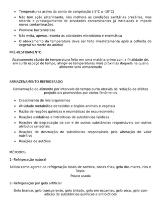 •   Temperaturas acima do ponto de congelação (-1°C a -10°C)
   •   Não tem ação esterilizante, não melhora as condições sanitárias precárias, mas
       retarda o prosseguimento de atividades contaminantes já instaladas e impede
       novas contaminações
   •   Promove bacteriostase
   •   Não evita, apenas retarda as atividades microbiana e enzimática
   •   O abaixamento da temperatura deve ser feito imediatamente após a colheita do
       vegetal ou morte do animal

PRÉ-RESFRIAMENTO

 Abaixamento rápido de temperatura feito em uma matéria-prima com a finalidade de,
 em curto espaço de tempo, atingir-se temperaturas mais próximas daquela na qual o
                            alimento será armazenado



ARMAZENAMENTO REFRIGERADO

  Conservação do alimento por intervalo de tempo curto através da redução de efeitos
                    prejudiciais promovidos por vários fenômenos

   •   Crescimento de microrganismos
   •   Atividade metabólica de tecidos e órgãos animais e vegetais
   •   Razão de reações químicas e enzimáticas de escurecimento
   •   Reações oxidativas e hidrolíticas de substâncias lipídicas
   •   Reações de degradação da cor e de outras substâncias responsáveis por outros
       atributos sensoriais
   •   Reações de destruição de substâncias responsáveis pela alteração do valor
       nutritivo
   •   Reações de autólise


MÉTODOS

1- Refrigeração natural

Utiliza como agente de refrigeração locais de sombra, noites frias, gelo dos mares, rios e
                                          lagos
                                        Pouco usada

2- Refrigeração por gelo artificial

  Gelo branco, gelo transparente, gelo britado, gelo em escamas, gelo seco, gelo com
                     adição de substâncias químicas e antibióticos
 