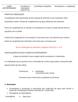 AÇÃO             microbiana e          e atividade metabólica       Semelhante a congelação
ANTIMICROBIANA         alterações
                      bioquímicas

  PONTO DE CONGELAÇÃO

  A congelação está relacionada ao teor aquoso do alimento e aos compostos neles

  dissolvidos sendo o tempo de congelamento da água diferente dos alimentos



  Ponto de congelação de um líquido é a temperatura na qual a fração líquida está em

  equilíbrio com a sólida


  O ponto de congelação de uma solução é mais baixo que o do solvente puro sendo o

  ponto de congelação dos alimentos mais baixo que o da água pura



                 De um modo geral os alimentos congelam entre 0°C a - 4°C


  CRISTALIZAÇÃO DA ÁGUA E RAZÃO DE RESFRIAMENTO

             A água do alimento é que congela sendo necessário a cristalização


  A cristalização ocorre quando inicia a formação de cristais organizados começando pelo

  aparecimento da fase sólida



                     Fenômenos          →     Nucleação
                                              Crescimento dos cristais

                     O tamanho dos cristais dita a qualidade do alimento



  1- Nucleação

     •   Corresponde a orientação e associação das moléculas de água para formar o
         núcleo de cristalização também chamado de “cristal-mãe”
     •   Homogênea ou heterogênea

   Homogênea         →      Água pura
 