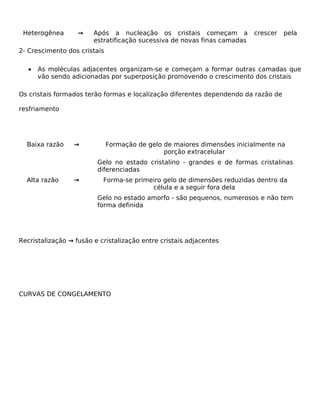 Heterogênea       →    Após a nucleação os cristais começam a            crescer   pela
                        estratificação sucessiva de novas finas camadas
2- Crescimento dos cristais

   •   As moléculas adjacentes organizam-se e começam a formar outras camadas que
       vão sendo adicionadas por superposição promovendo o crescimento dos cristais

Os cristais formados terão formas e localização diferentes dependendo da razão de

resfriamento




  Baixa razão    →            Formação de gelo de maiores dimensões inicialmente na
                                               porção extracelular
                         Gelo no estado cristalino - grandes e de formas cristalinas
                         diferenciadas
  Alta razão     →         Forma-se primeiro gelo de dimensões reduzidas dentro da
                                         célula e a seguir fora dela
                         Gelo no estado amorfo - são pequenos, numerosos e não tem
                         forma definida




Recristalização → fusão e cristalização entre cristais adjacentes




CURVAS DE CONGELAMENTO
 