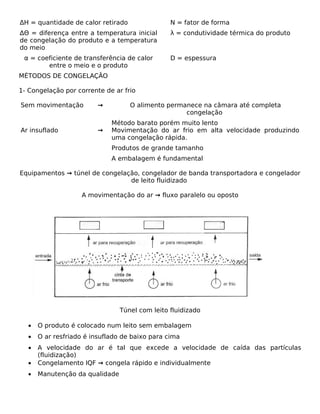 ΔH = quantidade de calor retirado               N = fator de forma
ΔΘ = diferença entre a temperatura inicial      λ = condutividade térmica do produto
de congelação do produto e a temperatura
do meio
 α = coeficiente de transferência de calor      D = espessura
        entre o meio e o produto
MÉTODOS DE CONGELAÇÃO

1- Congelação por corrente de ar frio

Sem movimentação         →          O alimento permanece na câmara até completa
                                                    congelação
                             Método barato porém muito lento
Ar insuflado             →   Movimentação do ar frio em alta velocidade produzindo
                             uma congelação rápida.
                             Produtos de grande tamanho
                             A embalagem é fundamental

Equipamentos → túnel de congelação, congelador de banda transportadora e congelador
                                de leito fluidizado

                   A movimentação do ar → fluxo paralelo ou oposto




                                Túnel com leito fluidizado

  •   O produto é colocado num leito sem embalagem
  •   O ar resfriado é insuflado de baixo para cima
  •   A velocidade do ar é tal que excede a velocidade de caída das partículas
      (fluidização)
  •   Congelamento IQF → congela rápido e individualmente
  •   Manutenção da qualidade
 