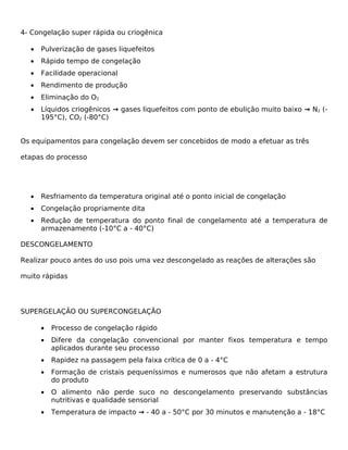 4- Congelação super rápida ou criogênica

  •   Pulverização de gases liquefeitos
  •   Rápido tempo de congelação
  •   Facilidade operacional
  •   Rendimento de produção
  •   Eliminação do O2
  •   Líquidos criogênicos → gases liquefeitos com ponto de ebulição muito baixo → N2 (-
      195°C), CO2 (-80°C)


Os equipamentos para congelação devem ser concebidos de modo a efetuar as três

etapas do processo




  •   Resfriamento da temperatura original até o ponto inicial de congelação
  •   Congelação propriamente dita
  •   Redução de temperatura do ponto final de congelamento até a temperatura de
      armazenamento (-10°C a - 40°C)

DESCONGELAMENTO

Realizar pouco antes do uso pois uma vez descongelado as reações de alterações são

muito rápidas




SUPERGELAÇÃO OU SUPERCONGELAÇÃO

      •   Processo de congelação rápido
      •   Difere da congelação convencional por manter fixos temperatura e tempo
          aplicados durante seu processo
      •   Rapidez na passagem pela faixa crítica de 0 a - 4°C
      •   Formação de cristais pequeníssimos e numerosos que não afetam a estrutura
          do produto
      •   O alimento não perde suco no descongelamento preservando substâncias
          nutritivas e qualidade sensorial
      •   Temperatura de impacto → - 40 a - 50°C por 30 minutos e manutenção a - 18°C
 