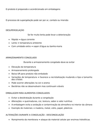 O produto é preparado e acondicionado em embalagens




O processo de supergelação pode ser por ar, contato ou imersão




DESUPERGELAÇÃO

                      Se for muito lenta pode levar a deterioração

  •   Rápido → água corrente
  •   Lento → temperatura ambiente
  •   Com umidade extra → vapor d’água ou banho-maria




ARMAZENAMENTO CONGELADO

                  Durante o armazenamento congelado deve-se evitar

  •   Elevação da temperatura
  •   Armazenamento prolongado
  •   Baixa UR para produto não embalado
  •   Variações de temperatura → favorece a recristalização mudando o tipo e tamanho
      dos cristais
  •   Pode ocorrer alterações na cor e aroma
  •   Bactérias não se desenvolvem mas continuam viáveis


EMBALAGEM PARA ALIMENTOS CONGELADOS

  •   Evitar a desidratação durante a congelação
  •   Alterações → queimaduras, cor, textura, sabor e valor nutritivo
  •   A embalagem evita a oxidação e contaminação da atmosfera no interior da câmara
  •   Exemplo de materiais → madeira, metal, vidro, papel, plásticos


ALTERAÇÕES DURANTE A CONGELAÇÃO - DESCONGELAÇÃO

  •   Rompimento da membrana → ataque do material celular por enzimas hidrolíticas
 