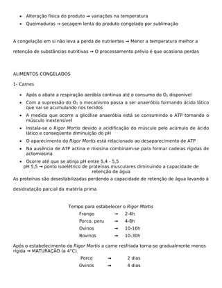 •    Alteração física do produto → variações na temperatura
  •    Queimaduras → secagem lenta do produto congelado por sublimação



A congelação em si não leva a perda de nutrientes → Menor a temperatura melhor a

retenção de substâncias nutritivas → O processamento prévio é que ocasiona perdas




ALIMENTOS CONGELADOS

1- Carnes

  •    Após o abate a respiração aeróbia continua até o consumo do O2 disponível
  •    Com a supressão do O2 o mecanismo passa a ser anaeróbio formando ácido lático
       que vai se acumulando nos tecidos
  •    A medida que ocorre a glicólise anaeróbia está se consumindo o ATP tornando o
       músculo inextensível
  •    Instala-se o Rigor Mortis devido a acidificação do músculo pelo acúmulo de ácido
       lático e conseqüente diminuição do pH
  •    O aparecimento do Rigor Mortis está relacionado ao desaparecimento de ATP
  •    Na ausência de ATP actina e miosina combinam-se para formar cadeias rígidas de
       actomiosina
  •    Ocorre até que se atinja pH entre 5,4 - 5,5
      pH 5,5 → ponto isoelétrico de proteínas musculares diminuindo a capacidade de
                                     retenção de água
As proteínas são desestabilizadas perdendo a capacidade de retenção de água levando à

desidratação parcial da matéria prima



                         Tempo para estabelecer o Rigor Mortis
                              Frango            →   2-4h
                              Porco, peru       →   4-8h
                              Ovinos            →   10-16h
                              Bovinos           →   10-30h

Após o estabelecimento do Rigor Mortis a carne resfriada torna-se gradualmente menos
rígida → MATURAÇÃO (a 4°C)
                               Porco        →        2 dias
                              Ovinos        →        4 dias
 
