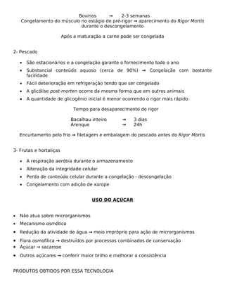 Bovinos      →     2-3 semanas
    Congelamento do músculo no estágio de pré-rigor → aparecimento do Rigor Mortis
                            durante o descongelamento

                         Após a maturação a carne pode ser congelada


2- Pescado

    •   São estacionários e a congelação garante o fornecimento todo o ano
    •   Substancial conteúdo aquoso (cerca de 90%) → Congelação com bastante
        facilidade
    •   Fácil deterioração em refrigeração tendo que ser congelado
    •   A glicólise post-morten ocorre da mesma forma que em outros animais
    •   A quantidade de glicogênio inicial é menor ocorrendo o rigor mais rápido

                              Tempo para desaparecimento do rigor

                             Bacalhau inteiro     →    3 dias
                             Arenque              →    24h

    Encurtamento pelo frio → filetagem e embalagem do pescado antes do Rigor Mortis


3- Frutas e hortaliças

    •   A respiração aeróbia durante o armazenamento
    •   Alteração da integridade celular
    •   Perda de conteúdo celular durante a congelação - descongelação
    •   Congelamento com adição de xarope


                                      USO DO AÇÚCAR


•   Não atua sobre microrganismos
•   Mecanismo osmótico
• Redução da atividade de água → meio impróprio para ação de microrganismos
• Flora osmofílica → destruídos por processos combinados de conservação
• Açúcar → sacarose
• Outros açúcares → conferir maior brilho e melhorar a consistência


PRODUTOS OBTIDOS POR ESSA TECNOLOGIA
 