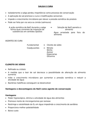 SALGA E CURA


•   Isoladamente a salga perdeu importância como processo de conservação
•   A aplicação do sal promove a cura e modificações sensoriais
•   Impede o crescimento microbiano por elevar a pressão osmótica do produto
•   Pode ser feita por via seca ou úmida (salmoura)

     A ação osmótica do NaCl durante a salga      →          Solução de NaCl penetra o
       forma duas correntes de migração de                           alimento
          substâncias em sentidos opostos             Água arrastada       para   fora   do
                                                      alimento


AGENTES DE CURA

                           Fundamental    →    Cloreto de sódio
                           Coadjuvantes   →    Nitrato
                                               Nitrito
                                               Açúcar
                                               Especiarias
                                               Glicerina



CLORETO DE SÓDIO

•   Refinado ou cristais
•   A medida que o teor de sal decresce a possibilidade de alteração do alimento
    aumenta
•   Inibe o crescimento microbiano por aumentar a pressão osmótica e reduzir a
    atividade de água
•   Bactérias halofílicas conseguem se desenvolver


Vantagens e desvantagens do NaCl como agente de conservação


Vantagens
•   Poder higroscópico, diminui a atividade de água dos alimentos
•   Promove morte de microrganismos por osmose
•   Restringe a solubilidade do O2 em água impedindo o crescimento de aeróbios
•   Proporciona melhor palatabilidade
•   Baixo custo
 