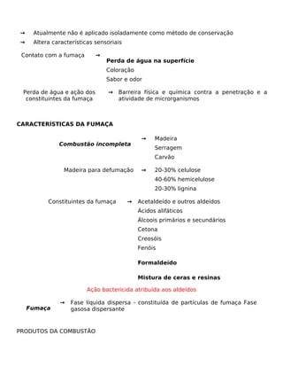 →    Atualmente não é aplicado isoladamente como método de conservação
→    Altera características sensoriais

 Contato com a fumaça       →
                                Perda de água na superfície
                                Coloração
                                Sabor e odor

 Perda de água e ação dos       →   Barreira física e química contra a penetração e a
  constituintes da fumaça           atividade de microrganismos



CARACTERÍSTICAS DA FUMAÇA

                                              →    Madeira
              Combustão incompleta
                                                   Serragem
                                                   Carvão

                Madeira para defumação        →    20-30% celulose
                                                   40-60% hemicelulose
                                                   20-30% lignina

          Constituintes da fumaça        →   Acetaldeído e outros aldeídos
                                             Ácidos alifáticos
                                             Álcoois primários e secundários
                                             Cetona
                                             Creosóis
                                             Fenóis

                                             Formaldeído

                                             Mistura de ceras e resinas

                        Ação bactericida atribuída aos aldeídos

              →   Fase líquida dispersa - constituída de partículas de fumaça Fase
    Fumaça        gasosa dispersante



PRODUTOS DA COMBUSTÃO
 
