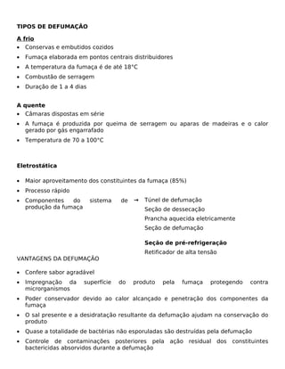 TIPOS DE DEFUMAÇÃO

A frio
•   Conservas e embutidos cozidos
•   Fumaça elaborada em pontos centrais distribuidores
•   A temperatura da fumaça é de até 18°C
•   Combustão de serragem
•   Duração de 1 a 4 dias


A quente
•   Câmaras dispostas em série
•   A fumaça é produzida por queima de serragem ou aparas de madeiras e o calor
    gerado por gás engarrafado
•   Temperatura de 70 a 100°C



Eletrostática

•   Maior aproveitamento dos constituintes da fumaça (85%)
•   Processo rápido
•   Componentes    do       sistema   de   →   Túnel de defumação
    produção da fumaça                         Seção de dessecação
                                               Prancha aquecida eletricamente
                                               Seção de defumação

                                               Seção de pré-refrigeração
                                               Retificador de alta tensão
VANTAGENS DA DEFUMAÇÃO

•   Confere sabor agradável
•   Impregnação da       superfície   do   produto   pela   fumaça    protegendo      contra
    microrganismos
•   Poder conservador devido ao calor alcançado e penetração dos componentes da
    fumaça
•   O sal presente e a desidratação resultante da defumação ajudam na conservação do
    produto
•   Quase a totalidade de bactérias não esporuladas são destruídas pela defumação
•   Controle de contaminações posteriores pela          ação   residual   dos   constituintes
    bactericidas absorvidos durante a defumação
 