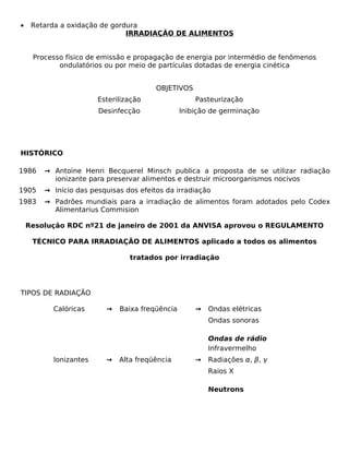 •    Retarda a oxidação de gordura
                               IRRADIAÇÃO DE ALIMENTOS


     Processo físico de emissão e propagação de energia por intermédio de fenômenos
            ondulatórios ou por meio de partículas dotadas de energia cinética


                                        OBJETIVOS
                       Esterilização                Pasteurização
                       Desinfecção              Inibição de germinação




HISTÓRICO

1986    → Antoine Henri Becquerel Minsch publica a proposta de se utilizar radiação
          ionizante para preservar alimentos e destruir microorganismos nocivos
1905    → Início das pesquisas dos efeitos da irradiação
1983    → Padrões mundiais para a irradiação de alimentos foram adotados pelo Codex
          Alimentarius Commision

    Resolução RDC nº21 de janeiro de 2001 da ANVISA aprovou o REGULAMENTO

     TÉCNICO PARA IRRADIAÇÃO DE ALIMENTOS aplicado a todos os alimentos

                                tratados por irradiação




TIPOS DE RADIAÇÃO

          Calóricas      →   Baixa freqüência       →   Ondas elétricas
                                                        Ondas sonoras

                                                        Ondas de rádio
                                                        Infravermelho
          Ionizantes     →   Alta freqüência        →   Radiações α, β, γ
                                                        Raios X

                                                        Neutrons
 