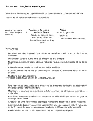 MECANISMO DE AÇÃO DAS RADIAÇÕES


A eficiência das radiações depende não só da penetrabilidade como também da sua

habilidade em remover elétrons dos substratos




Ação da passagem         Formação de íons e               Altera
das radiações pelo     →      radicais livres           → Microrganismos
alimento                   Reação de radicais livres         Enzimas
                            com outras moléculas
                                                             Constituintes dos alimentos
                           Recombinação de radicais
                                   livres


INSTALAÇÕES

•   Os alimentos são dispostos em caixas de alumínio e colocados no interior do
    irradiador
•   O irradiador consiste numa fonte de isótopos de alta energia
•   Nas instalações industriais se utiliza a radiação γ procedente do Cobalto-60 ou Césio-
    137
•   A energia passa através do produto sem deixar resíduos
•   A quantidade ínfima de energia que não passa através do alimento é retida na forma
    de calor
• Não torna o produto radioativo
EFEITO DA IRRADIAÇÃO SOBRE OS MICRORGANISMOS



•   Íons radioativos produzidos pela irradiação de alimentos danificam ou destroem os
    microrganismos de forma imediata
•   Modificam a estrutura da membrana celular e afetam as atividades enzimáticas e
    metabólicas
•   A rapidez com que uma célula morre depende da velocidade que os íons se geram e
    interagem com o DNA
•   A redução de uma determinada população microbiana depende das doses recebidas
•   A sensibilidade dos microrganismos às radiações se expressa como valor D ( doses de
    radiação capaz de reduzir a população microbiana a 10% de seu valor original)
•   A velocidade com que os microrganismos morrem depende da espécie
 