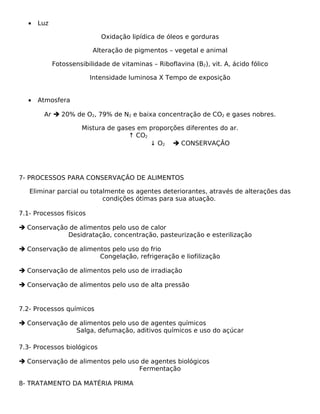 •   Luz

                             Oxidação lipídica de óleos e gorduras

                          Alteração de pigmentos – vegetal e animal

             Fotossensibilidade de vitaminas – Riboflavina (B2), vit. A, ácido fólico

                         Intensidade luminosa X Tempo de exposição


   •   Atmosfera

        Ar  20% de O2, 79% de N2 e baixa concentração de CO2 e gases nobres.

                      Mistura de gases em proporções diferentes do ar.
                                    ↑ CO2
                                          ↓ O2  CONSERVAÇÃO




7- PROCESSOS PARA CONSERVAÇÃO DE ALIMENTOS

   Eliminar parcial ou totalmente os agentes deteriorantes, através de alterações das
                           condições ótimas para sua atuação.

7.1- Processos físicos

 Conservação de alimentos pelo uso de calor
             Desidratação, concentração, pasteurização e esterilização

 Conservação de alimentos pelo uso do frio
                       Congelação, refrigeração e liofilização

 Conservação de alimentos pelo uso de irradiação

 Conservação de alimentos pelo uso de alta pressão


7.2- Processos químicos

 Conservação de alimentos pelo uso de agentes químicos
                Salga, defumação, aditivos químicos e uso do açúcar

7.3- Processos biológicos

 Conservação de alimentos pelo uso de agentes biológicos
                                   Fermentação

8- TRATAMENTO DA MATÉRIA PRIMA
 