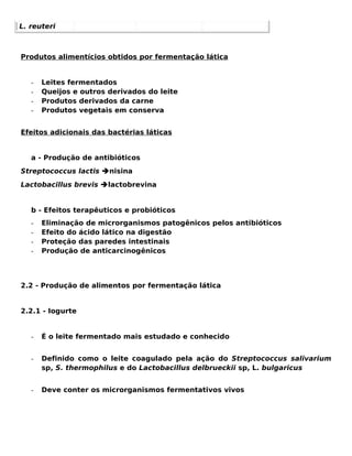 L. reuteri



Produtos alimentícios obtidos por fermentação lática


   -   Leites fermentados
   -   Queijos e outros derivados do leite
   -   Produtos derivados da carne
   -   Produtos vegetais em conserva


Efeitos adicionais das bactérias láticas


   a - Produção de antibióticos
Streptococcus lactis nisina
Lactobacillus brevis lactobrevina


   b - Efeitos terapêuticos e probióticos
   -   Eliminação de microrganismos patogênicos pelos antibióticos
   -   Efeito do ácido lático na digestão
   -   Proteção das paredes intestinais
   -   Produção de anticarcinogênicos




2.2 - Produção de alimentos por fermentação lática


2.2.1 - Iogurte


   -   É o leite fermentado mais estudado e conhecido


   -   Definido como o leite coagulado pela ação do Streptococcus salivarium
       sp, S. thermophilus e do Lactobacillus delbrueckii sp, L. bulgaricus


   -   Deve conter os microrganismos fermentativos vivos
 