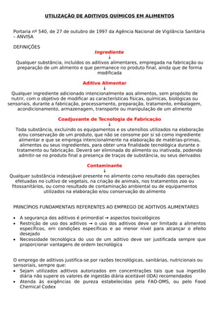UTILIZAÇÃO DE ADITIVOS QUÍMICOS EM ALIMENTOS


  Portaria nº 540, de 27 de outubro de 1997 da Agência Nacional de Vigilância Sanitária
  – ANVISA

  DEFINIÇÕES
                                         Ingrediente
                                               ↓
      Qualquer substância, incluídos os aditivos alimentares, empregada na fabricação ou
      preparação de um alimento e que permanece no produto final, ainda que de forma
                                          modificada

                                   Aditivo Alimentar
                                            ↓
  Qualquer ingrediente adicionado intencionalmente aos alimentos, sem propósito de
  nutrir, com o objetivo de modificar as características físicas, químicas, biológicas ou
sensoriais, durante a fabricação, processamento, preparação, tratamento, embalagem,
    acondicionamento, armazenagem, transporte ou manipulação de um alimento

                          Coadjuvante de Tecnologia de Fabricação
                                                ↓
      Toda substância, excluindo os equipamentos e os utensílios utilizados na elaboração
        e/ou conservação de um produto, que não se consome por si só como ingrediente
        alimentar e que se emprega intencionalmente na elaboração de matérias-primas,
         alimentos ou seus ingredientes, para obter uma finalidade tecnológica durante o
       tratamento ou fabricação. Deverá ser eliminada do alimento ou inativada, podendo
        admitir-se no produto final a presença de traços de substância, ou seus derivados

                                    Contaminante
                                           ↓
Qualquer substância indesejável presente no alimento como resultado das operações
   efetuadas no cultivo de vegetais, na criação de animais, nos tratamentos zoo ou
 fitossanitários, ou como resultado de contaminação ambiental ou de equipamentos
                utilizados na elaboração e/ou conservação do alimento


  PRINCÍPIOS FUNDAMENTAIS REFERENTES AO EMPREGO DE ADITIVOS ALIMENTARES

  •    A segurança dos aditivos é primordial → aspectos toxicológicos
  •    Restrição de uso dos aditivos → o uso dos aditivos deve ser limitado a alimentos
       específicos, em condições específicas e ao menor nível para alcançar o efeito
       desejado
  •    Necessidade tecnológica do uso de um aditivo deve ser justificada sempre que
       proporcionar vantagens de ordem tecnológica


  O emprego de aditivos justifica-se por razões tecnológicas, sanitárias, nutricionais ou
  sensoriais, sempre que:
  • Sejam utilizados aditivos autorizados em concentrações tais que sua ingestão
     diária não supere os valores de ingestão diária aceitável (IDA) recomendados
  • Atenda às exigências de pureza estabelecidas pela FAO-OMS, ou pelo Food
     Chemical Codex
 