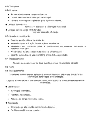 8.1- Transporte

8.2- Limpeza

   •   Separar efetivamente os contaminantes.
   •   Limitar a recontaminação de produtos limpos.
   •   Tornar a matéria prima “potável” para o processamento.

 Limpeza por via seca
                     Tamização, aspiração e separação magnética
 Limpeza por via úmida (H2O clorada)
                            Imersão, aspersão e flotação

8.3- Seleção e classificação

   •   Garantir a uniformidade da produção.
   •   Necessária para aplicação de operações mecanizadas.
   •   Necessária em processos onde           a uniformidade   do tamanho influencia   a
       transmissão de calor.
   •   Proporcionar maior aceitabilidade devido a uniformidade.
   •   Garantir sanidade pelo uso de matéria prima de boa qualidade.

8.4- Descascamento

         Manual, mecânico, vapor ou água quente, químico (lixiviação) e abrasão

8.5- Corte

8.6- Branqueamento

   Tratamento térmico brando aplicado a produtos vegetais, prévio aos processos de
                      apertização, congelação e desidratação.

 Objetiva inativar enzimas que alteram aroma, consistência e provocam escurecimento
                                      enzimático.

 Desidratação

   •   Inativação enzimática.

   •   Facilitar a reidratação.

   •   Redução da carga microbiana inicial.

 Apertização

   •   Eliminação do gás ocluído no interior dos tecidos.
   •   Facilitar o enchimento a quente.
 