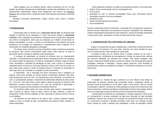 Certos vegetais como, por exemplo, palmito, cebola e alcachofra com pH >4,5 não                   Vários parâmetros interferem no projeto do processamento térmico. Os principais são:
resistem as elevadas temperaturas de esterilização e portanto são acidificados a pH <4,5 e           espécie, forma e contaminação inicial do microrganismo alvo
posteriormente pasteurizados. Dessa forma assegura-se que esporos de Clostridium                     pH do produto
botulinum não se desenvolvam e tratamento térmico será adequado para garantir a sanidade             penetração de calor no alimento (propriedades físicas como difusividade térmica,
do produto.                                                                                           viscosidade, tamanho e forma da embalagem)
     Alimentos comumente pasteurizados: vinagre, cerveja, sucos, picles e produtos                   temperatura inicial
fermentados.                                                                                         binômio tempo/temperatura de processo
                                                                                                     tipo de equipamento


C) ESTERILIZAÇÃO                                                                                  Durante a esterilização térmica de alimentos, a população dos microrganismos presente no
                                                                                                  alimento decresce dependendo da temperatura do produto. Populações E.coli, Salmonella,
      Esterilização pode ser definida como a destruição total de vida. Em alimentos essa          Listeria monocytogenes decrescerão de modo logarítmico. Esporos de bactérias obedecerão
situação é impossível de ser alcançada e o termo comumente utilizado é esterilização              o mesmo perfil, porém, apresentam um tempo de atraso denominado "lag time".
comercial, onde a aplicação dos parâmetros combinando tempo e temperatura asseguram
que nenhum microrganismo viável pode ser detectado por métodos convencionais de
análise microbiológica, ou ainda, o número de microrganismos é tão pequeno que perde                   3. CONSERVAÇÃO PELA RETIRADA DE UMIDADE
significância nas condições de enlatamento e armazenamento sendo incapazes de se
reproduzirem em condições adequadas de estocagem.                                                      A água é o principal fator que gera condições para o crescimento e desenvolvimento de
      Por células viáveis, entende-se formas de bactérias, fungos e leveduras que possam          microrganismos nos alimentos. Por esta razão, alimentos com baixa atividade de água,
se reproduzir. Num produto comercializado estéril podem existir esporos, os quais só              como os cereais possuem maior facilidade de conservação.
germinarão quando o produto for estocado a altas temperaturas.                                        A redução de água livre do alimento eleva a pressão osmótica de seu meio e,
      O processo de esterilização na indústria de alimentos deve ser rigorosamente                conseqüentemente, a proliferação de microrganismos é contida. Da mesma forma, enzimas
controlado. O dimensionamento dos parâmetros tempo e temperatura devem ser calculados             que provocam alterações nos alimentos são contidas. Além destas vantagens, esse
com ampla margem de segurança e é função da composição do alimento, carga microbiana              processo proporciona redução do peso e volume do material, com diminuição dos custos de
inicial, viscosidade e velocidade de penetração de calor, onde o tempo e a temperatura            embalagem, transporte e estocagem, incluindo espaço disponível; maior facilidade de
estipulados devem ser tais que o calor seja distribuído e atinja o ponto mais frio da lata, e a   armazenamento, desde que protegido da umidade; e normalmente necessita de uma menor
partir desse ponto conta-se o tempo de processo térmico. O processo de penetração de              mão de obra.
calor pode ocorrer por conversão ou condução ou ambos combinados.
      A esterilização visa a destruição das floras microbianas total e patogênica do
alimento, tendo como resultado um produto estável à temperatura ambiente. Para tanto,             A) SECAGEM E DESIDRATAÇÃO
utiliza temperaturas acima de 100°C, em equipamentos como autoclaves, ou trocadores de
calor, no processamento asséptico. Geralmente são esterilizados alimentos de baixa acidez:               A secagem ou remoção de água constitui-se num dos métodos mais antigos de
pH > 4,6 e Aa > 0,85 (milho verde, ervilha, feijões e seleta de legumes em salmoura; leite        preservação de alimentos utilizada pela humanidade desde a antiguidade através do
esterilizado; produtos cárneos enlatados, etc.), pois são susceptíveis à germinação e             processo natural de exposição ao sol de grãos, frutas e certas carnes. Falta de controle
crescimento dos esporos termoresistentes de Clostridium botulinum.                                microbiológico e higiênico, resultando em baixa qualidade do produto final inviabilizaram esta
      As autoclaves podem operar com vapor saturado, água quente e sobrepressão de                técnica conduzindo a modernas operações de desidratação industrial onde secagem artificial
vapor, misturas de vapor/ar, spray de água, chuveiro de água, conforme o projeto do               ocorre com evaporação de água do alimento através de equipamentos adequados.
equipamento. Podem ainda ser agitadas ou fixas, horizontais ou verticais, de fluxo contínuo              A preservação dos alimentos por desidratação ou secagem baseia-se no fato de que
ou por batelada.                                                                                  os microrganismos e enzimas necessitam de água para execução de suas atividades
      Os trocadores de calor podem ser de casco e tubo, a placas, superfície raspada,             metabólicas. Quando o teor de água livre é reduzido com conseqüente redução na aw inibe-
injeção de vapor ou infusão de vapor, principalmente para produtos fluidos, pastosos, ou          se o crescimento microbiano e atividade enzimática. Além disso, com remoção de água
mesmo particulados.                                                                               ocorre redução de custos e espaços para embalagens e locais de estocagem levando
 