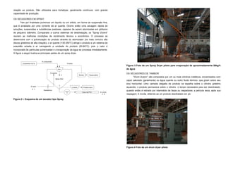relação ao produto. São utilizados para hortaliças, geralmente contínuos, com grande
capacidade de produção.

OS SECADORES EM SPRAY
      Tem por finalidade pulverizar um líquido ou um sólido, em forma de suspensão fina,
que é arrastada por uma corrente de ar quente. Ocorre então uma secagem rápida de
soluções, suspensões e substâncias pastosas, capazes de serem atomizadas em glóbulos
de pequeno diâmetro. Comparado a outros sistemas de desidratação, os "Spray Dryers"
reúnem as melhores condições de rendimento técnico e econômico. O processo se
desenvolve com a pulverização do produto através do atomizador (os mais comuns são
discos giratórios de alta rotação); o ar quente (130-250°C) atinge o produto e um sistema de
exaustão arrasta o ar carregando a umidade do produto (50-80°C), pois o calor é
incorporado às partículas pulverizadas e a evaporação da água se processa imediatamente.
A figura a seguir ilustra as principais partes de um spray dryer.


                             Ar comprimido
         Compressor de ar                                     Produto
                                                                                                                    Figura 3 Foto de um Spray Dryer piloto para evaporação de aproximadamente 50kg/h
                                                   Atom.                                                            de água
                                       Ar quente                                                                    OS SECADORES DE TAMBOR
                                                        2                      Bomba      Reservatório
                                                                                                                          "Drum dryers", são compostos por um ou mais cilindros metálicos, encamisados com
                                                                                                                    vapor saturado (geralmente) ou água quente ou outro fluido térmico, que giram sobre seu
                                             Spray Drier


                                                                                                                    eixo horizontal. Uma camada delgada de produto se espalha sobre o cilindro giratório
                                                    3
                   Ar seco
                                                                     Ciclone       Produto seco                     aquecido; o produto permanece sobre o cilindro o tempo necessário para ser desidratado,
                     0 1
                               Resistência
                                                            Exaus-
                                                                                                                    quando então é retirado por intermédio de facas ou raspadores; a película seca, após sua
                                                             tor                  Cano de PVC            Ar úmido
                                                                                                            4 5     raspagem, é moída, obtendo-se um produto desidratado em pó.

Figura 2 – Esquema de um secador tipo Spray




                                                                                                                    Figura 4 Foto de um drum dryer piloto
 