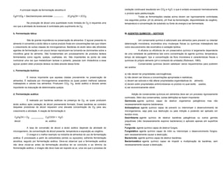 A principal reação da fermentação alcoólica é:                                            oxidação continuará resultando em CO2 e H2O, o que é evitado envasando hermeticamente
                                                                                                o produto após pasteurização.
C6H12O6 + Saccharomyces cerevisiae                     2C2H5OH + 2CO2                                          Todas as fermentações citadas acima devem ser rigorosamente controladas
                                                                                                nos seguintes pontos: pH do alimento, pH final da fermentação, disponibilidade de oxigênio,
             Na produção de álcool uma quantidade muito limitada de O2 é requerida uma          temperatura e concentração de substrato ou fonte de energia a ser fermentada.
vez que a atividade de leveduras é controlada pelo suprimento de O2.


b. Fermentação lática:                                                                          B) AGENTES QUÍMICOS – ADITIVOS


             São de grande importância na preservação de alimentos. O açúcar presente no                       Um conservante químico é adicionado aos alimentos para prevenir ou retardar
alimento é convertido a ácido lático e outros produto finais em concentrações tais que inibem   deterioração microbiana, enzimática e/ou mudanças físicas ou químicas indesejáveis tais
o crescimento de outras classes de microrganismos. Bactérias do ácido latico são eficientes     como escurecimento não enzimático e oxidação lipídica.
agentes de fermentação e em pouco tempo reproduzem-se tornando-se dominantes sobre a                        A eficácia ou eficiência de um preservativo químico é largamente dependente
microflora geral do alimento. São fundamentais em processamento de produtos lácteos             de uma variedade de parâmetros tais como concentração do agente químico, temperatura,
fermentados como iogurte, queijos, coalhadas, etc. São importantes do ponto de vista            tempo de estocagem, tipo e concentração da flora microbiana e características físicas e
nutricional uma vez que metabolizam lactose e portanto, pessoas com intolerância a esse         químicas do próprio alimento (pH e conteúdo de umidade) (Robinson, 1983).
açúcar podem obter produtos lácteos na dieta através dessa fonte.                                              Conservantes químicos devem satisfazer vários requerimentos para poderem
                                                                                                ser aceitos:
c. Fermentação butírica:
                                                                                                a) não devem ter propriedades carcinogênicas;
             É menos importante que aquelas citadas previamente na preservação de               b) não devem ser tóxicos a concentrações apropriadas e realísticas;
alimentos. É realizada por microrganismos anaeróbios os quais podem melhorar sabores            c) devem ser solúveis e não alterar propriedades organolépticas do alimento;
indesejáveis e odores nos alimentos. Produzem CO2, H2, ácido acético e álcoois sendo            d) devem exibir propriedades antimicrobianas no produto no qual serão   usados;
importante na maturação de determinados queijos.                                                e) ser economicamente viável.


d. Fermentação acética:                                                                                Adição de conservantes químicos em alimentos deve ser um processo rigorosamente
                                                                                                controlado. Além dos conservantes, outras definições se fazem importante:
             É realizada por bactérias acéticas na presença de O2, as quais produzem            Germicida: agente químico capaz de destruir organismos patogênicos                mas   não
ácido acético após oxidação de álcool previamente formado. Essas bactérias ao contrário         necessariamente esporos bacterianos;
daquelas produtoras de álcool requerem uma elevada concentração de O2 para seu                  Antissépticos: agente químico capaz de prevenir ou interromper o desenvolvimento de
crescimento e atividade. A reação de fermentação é:                                             microrganismos, seja pela sua destruição ou pela inibição e podendo ser aplicado em
                                                                                                tecidos vivos;
 C2H5OH + O2 __________ C3COOH + H2O                                                            Desinfetante: agente químico de destruir bactérias patogênicas ou outros germes
 álcool                 ac. acético                                                             prejudiciais (não necessariamente esporos bacterianos) e aplicado apenas em superfície
                                                                                                inerte;
             A taxa de conversão de álcool a ácido acético depende da atividade do              Fungicida: agente químico capaz de destruir fungos;
microrganismo, da concentração de álcool presente, temperatura e exposição ao oxigênio.         Fungistático: agente químico capaz de inibir ou interromper o desenvolvimento fúngico,
            O vinagre é o melhor exemplo na indústria de alimentos do uso de fermentação        sem necessariamente causar a destruição;
acética. É processado a partir de carboidratos (amido ou açúcares), sofrendo fermentação        Bactericida: agente químico capaz de destruir bactérias;
alcoólica, seguido por fermentação acética. Deve-se observar que a fermentação acética          Bacteriostático: agente químico capaz de impedir a multiplicação de bactérias, sem
não deve iniciar-se antes da fermentação alcoólica ter se concluído e ao término da             necessariamente causar a destruição.
fermentação acética, o vinagre não deve mais ser exposto ao ar, uma vez que o processo de
 