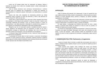 Locais com UR elevada podem levar ao crescimento de bactérias, bolores e                                  USO DE TECNOLOGIAS CONVENCIONAIS
leveduras nas paredes, teto e pisos com circulação levando a sérias contaminações do                              NA CONSERVAÇÃO DE ALIMENTOS
alimento armazenado.
      Tanto os fatores intrínsecos como extrínsecos interrelacionam-se e conferem
diferentes graus de resistência aos microrganismos e portanto são essenciais no                INTRODUÇÃO
dimensionamento do tratamento aplicado influenciando nas características do processo
aplicado.                                                                                           Todos os alimentos são passíveis de se deteriorarem. A partir do momento em que
      Esporos são muito mais resistentes às temperaturas extremas que células                  suas matérias-primas são obtidas, durante o processamento e mesmo durante sua vida-de-
vegetativas, fungos e leveduras, os quais não sobrevivem a 100oC e são destruídos em           prateleira, se iniciam alterações físicas, químicas e biológicas, que alteram qualidades
poucos minutos a 70 - 80oC em calor seco.                                                      organolépticas e de sanidade.
      Quanto maior a carga microbiana inicial, maior será o tempo necessário para reduzir           O grau em que estas alterações ocorrem está condicionado a inúmeras causas, ligadas
esta população a níveis seguros para qualidade e saúde do consumidor. Quando ocorre            à composição dos alimentos, à presença de enzimas e microrganismos e a outros fatores,
manipulação inadequada dos alimentos, ocorre um aumento excessivo no número de                 capazes de desencadear ou neutralizar ou refrear o processo de alteração.
microrganismos, o que afeta seriamente a efetividade do processo térmico aplicado. É o             Por estes fatores, a conservação dos alimentos deve ocorrer em toda a cadeia
caso específico da necessidade de refrigeração do leite antes da pasteurização.                produtiva, envolvendo Boas Práticas de Produção em todos os níveis do processo, da
      Redução da aw, de um modo geral, aumenta a resistência térmica de esporos e              obtenção da matéria-prima ao produto acabado.
células vegetativas. Na temperatura ótima de crescimento os limites de aw onde o                    Os processos de preservação dos alimentos acompanham o homem há muito tempo.
microrganismo consegue se desenvolver são ampliadas, bem como na presença de                   Processos como salga, fermentação, defumação, entre outros, são conhecidos há muito
elementos nutritivos que enriquecem o meio de crescimento do microrganismo.                    tempo, e ainda hoje aplicados.      Estes processos podem ser classificados de várias
      A presença de água facilita transmissão de calor e resulta em maior efetividade na       maneiras. Do ponto de vista de engenharia de processos, a classificação a seguir pode ser
morte térmica dos microrganismos.                                                              utilizada.
       A composição do alimento afeta de modo marcante o crescimento microbiológico
observado. Em geral, presença de gordura, carboidratos, proteínas aumentam a resistência
térmica seja por um efeito protetor às bactérias, devido à presença de partículas de tamanho   1. CONSERVAÇÃO PELO FRIO: Resfriamento e Congelamento
coloidal, seja pela maior dificuldade à transmissão de calor.
                                                                                                        Quando as funções vitais de animais ou plantas são interrompidas como ocorre no
                                                                                               abate ou colheita de frutas e vegetais começam a ocorrer uma série de reações que levam à
                                                                                               putrefação do produto.
                                                                                                    Certos produtos como vegetais, frutas, hortaliças não cessam sua atividade
                                                                                               metabólica e todo sistema metabólico continua em ação levando a um maior grau de
                                                                                               maturação, senescência e propiciando a invasão microbiológica tornando o produto
                                                                                               impróprio para consumo. No caso de produtos animais, como carne bovina, suína, aves,
                                                                                               peixe, após operação de abate são muito susceptíveis à contaminação microbiológica e em
                                                                                               poucas horas ocorrerá a deterioração do produto com crescimento de bactérias patogênicas
                                                                                               que comprometem a saúde do consumidor. Do ponto de vista químico, reações de oxidação
                                                                                               ocorrem desenfreadamente adulterando o produto com formação de off-flavors e sabor de
                                                                                               ranço.
                                                                                                        A utilização de baixas temperaturas através da prática de refrigeração e
                                                                                               congelamento consideravelmente retarda esses fenômenos, inibindo crescimento da maioria
                                                                                               dos microrganismos e ação enzimática.
 