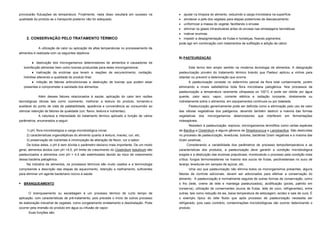 provocarão flutuações de temperatura. Finalmente, nada disso resultará em sucesso na            ajudar na limpeza do alimento, reduzindo a carga microbiana na superfície
qualidade do produto se o transporte posterior não for adequado.                                amolecer a pele dos vegetais para etapas posteriores de descascamento
                                                                                                uniformizar a massa do vegetal, facilitando o envase
                                                                                                eliminar os gases intracelulares antes do envase nas embalagens herméticas
                                                                                                inativar enzimas
     2. CONSERVAÇÃO PELO TRATAMENTO TÉRMICO                                                     impedir a despigmentação de frutas e hortaliças, fixando pigmentos
                                                                                             pode agir em combinação com tratamentos de sulfitação e adição de cálcio
             A utilização de calor ou aplicação de altas temperaturas no processamento de
alimentos é realizada com os seguintes objetivos:
                                                                                             B) PASTEURIZAÇÃO
          destruição dos microrganismos deterioradores de alimentos e causadores de
    toxinfecção alimentar bem como toxinas produzidas para estes microrganismos;                    Este termo tem amplo sentido na moderna tecnologia de alimentos. A designação
           inativação da enzimas que levam a reações de escurecimento, oxidação,            pasteurização provém do tratamento térmico brando que Pasteur aplicou a vinhos para
    hidrólise alterando a qualidade do produto final;                                        retardar ou prevenir a deterioração que ocorria.
          inibição de fatores antinutricionais e destruição de toxinas que podem estar             A pasteurização consiste no extermínio parcial da flora total contaminante, porém
    presentes e comprometer a sanidade dos alimentos.                                        eliminando a níveis satisfatórios toda flora microbiana patogênica. Nos processos de
                                                                                             pasteurização a temperatura raramente ultrapassa os 100°C e pode ser obtida por água
             Além desses fatores relacionados à saúde, aplicação do calor tem razões         quente, calor seco, vapor, corrente elétrica e radiação ionizante, diretamente ou
tecnológicas óbvias tais como cozimento, melhorar a textura do produto, tornando-o           indiretamente sobre o alimentos, em equipamentos contínuos ou por batelada.
aceitável do ponto de vista de palatabilidade, aparência e conveniência ao consumidor ao            Pasteurização genericamente pode ser definida como a eliminação pelo uso de calor
otimizar retenção de fatores de qualidade (cor, flavor, textura e nutrientes).               das células vegetativas dos patógenos, devendo também destruir a maioria das formas
              A natureza e intensidade do tratamento térmico aplicado e função de vários     vegetativas dos microrganismos deterioradores que interferem em fermentações
parâmetros, enumerados a seguir:                                                             indesejáveis.
                                                                                                    Resistem à pasteurização, esporos, microrganismos termófilos como certas espécies
     1) pH, flora microbiológica e carga microbiológica inicial;                             de Bacillus e Clostridium e alguns gêneros de Streptococcus e Lactobacillus. São destruídas
     2) características organolépticas do alimento quanto à textura, maciez, cor, etc;       no processo de pasteurização, leveduras, bolores, bactérias Gram negativas e a maioria das
     3) preservação de nutrientes e minimização de alteração de flavor, cor e sabor.         Gram positivas.
     De todos estes, o pH é sem dúvida o parâmetro decisivo mais importante. De um modo           Considerando a variabilidade dos parâmetros de processo tempo/temperatura e as
geral, alimentos ácidos com pH <4,5, pH limite de crescimento do Clostridium botulinum são   características dos produtos, a pasteurização deve garantir a condição microbiológica
pasteurizados e alimentos com pH > 4,5 são esterilizados devido ao risco de crescimento      exigida e a destruição das enzimas prejudiciais, monitorando o processo pela condição mais
dessa bactéria patogênica.                                                                   crítica: fungos termoresistenes na maioria dos sucos de frutas, pectinesterase no suco de
     Na indústria de alimentos, os processos térmicos são muito usados e a terminologia      laranja, leveduras em xaropes de açúcar, etc.
compreende a descrição das etapas de aquecimento, retenção e resfriamento, suficientes              Uma vez que pasteurização não elimina todos os microrganismos presentes, alguns
para eliminar um agente bacteriano nocivo à saúde.                                           fatores de controle adicionais, devem ser adicionados para efetivar a conservação do
                                                                                             alimento. A pasteurização é normalmente seguida de outras formas de conservação, como
   BRANQUEAMENTO                                                                            o frio (leite, creme de leite e manteiga pasteurizados), acidificação (picles, palmito em
                                                                                             conserva), utilização de conservantes (sucos de frutas, leite de coco, refrigerantes), entre
       O branqueamento ou escaldagem é um processo térmico de curto tempo de                 outras, tais como redução da aw, baixa temperatura de estocagem, acidez e sais de cura. É
aplicação, com características de pré-tratamento, pois precede o início de outros processo   o exemplo típico do leite fluido que após processo de pasteurização necessita ser
de elaboração industrial de vegetais, como congelamento enlatamento e desidratação. Pode     refrigerado, pois caso contrário, contaminações microbiológicas vão ocorrer deteriorando o
ocorrer pela imersão do produto em água ou infusão de vapor.                                 produto.
      Suas funções são:
 