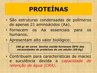 • São estruturas condensadas de polímeros
de apenas 21 aminoácidos (Aa).
• Fornecem os Aa essenciais para os
humanos.
• Apresentam alto valor biológico:
• Contribuem para características de maciez
e suculência devida a capacidade de
retenção de água (CRA).
PROTEÍNAS
100 gr de carne bovina cozida fornecem 50% das
necessidades de proteínas de um adulto (60 Kg)
 