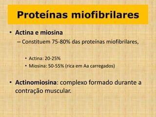 Proteínas miofibrilares
• Actina e miosina
– Constituem 75-80% das proteínas miofibrilares,
• Actina: 20-25%
• Miosina: 50-55% (rica em Aa carregados)
• Actinomiosina: complexo formado durante a
contração muscular.
 