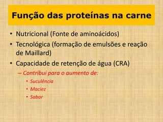 Função das proteínas na carne
• Nutricional (Fonte de aminoácidos)
• Tecnológica (formação de emulsões e reação
de Maillard)
• Capacidade de retenção de água (CRA)
– Contribui para o aumento de:
• Suculência
• Maciez
• Sabor
 