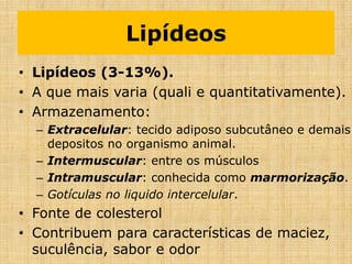 Lipídeos
• Lipídeos (3-13%).
• A que mais varia (quali e quantitativamente).
• Armazenamento:
– Extracelular: tecido adiposo subcutâneo e demais
depositos no organismo animal.
– Intermuscular: entre os músculos
– Intramuscular: conhecida como marmorização.
– Gotículas no liquido intercelular.
• Fonte de colesterol
• Contribuem para características de maciez,
suculência, sabor e odor
 