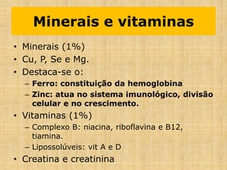 Minerais e vitaminas
• Minerais (1%)
• Cu, P, Se e Mg.
• Destaca-se o:
– Ferro: constituição da hemoglobina
– Zinc: atua no sistema imunológico, divisão
celular e no crescimento.
• Vitaminas (1%)
– Complexo B: niacina, riboflavina e B12,
tiamina.
– Lipossolúveis: vit A e D
• Creatina e creatinina
 