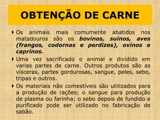 OBTENÇÃO DE CARNE
 Os animais mais comumente abatidos nos
matadouros são os bovinos, suínos, aves
(frangos, codornas e perdizes), ovinos e
caprinos.
 Uma vez sacrificado o animal e dividido em
varias partes de carne. Outros produtos são as
vísceras, partes gordurosas, sangue, peles, sebo,
tripas e outros.
 Os materiais não comestíveis são utilizados para
a produção de rações; o sangue para produção
de plasma ou farinha; o sebo depois de fundido e
purificado pode ser utilizado no fabricação de
sabão.
 