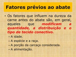 Fatores prévios ao abate
• Os fatores que influem na dureza da
carne antes do abate são, em geral,
aqueles que modificam a
quantidade, a distribuição e o
tipo de tecido conectivo.
– A idade.
– A espécie e a raça.
– A porção da carcaça considerada.
– A alimentação.
 