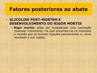 • GLICOLISE POST-MORTEM E
DESENVOLVIMENTO DO RIGOR MORTIS
– Rigor mortis: pode ser considerado uma contração
muscular irreversível, na qual encurtam-se os músculos
a medida que se formam ligações permanentes e, como
resultado a sua rigidez.
Fatores posteriores ao abate
 
