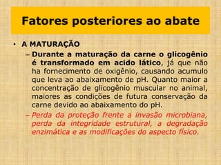 • A MATURAÇÃO
– Durante a maturação da carne o glicogênio
é transformado em acido lático, já que não
ha fornecimento de oxigênio, causando acumulo
que leva ao abaixamento de pH. Quanto maior a
concentração de glicogênio muscular no animal,
maiores as condições de futura conservação da
carne devido ao abaixamento do pH.
– Perda da proteção frente a invasão microbiana,
perda da integridade estrutural, a degradação
enzimática e as modificações do aspecto físico.
Fatores posteriores ao abate
 