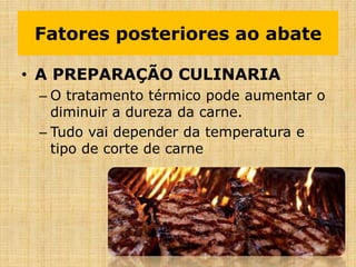• A PREPARAÇÃO CULINARIA
– O tratamento térmico pode aumentar o
diminuir a dureza da carne.
– Tudo vai depender da temperatura e
tipo de corte de carne
Fatores posteriores ao abate
 