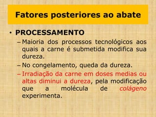 • PROCESSAMENTO
– Maioria dos processos tecnológicos aos
quais a carne é submetida modifica sua
dureza.
– No congelamento, queda da dureza.
– Irradiação da carne em doses medias ou
altas diminui a dureza, pela modificação
que a molécula de colágeno
experimenta.
Fatores posteriores ao abate
 