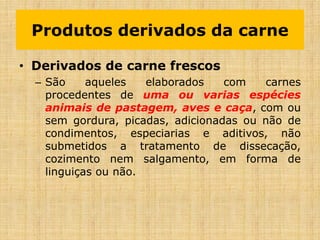 • Derivados de carne frescos
– São aqueles elaborados com carnes
procedentes de uma ou varias espécies
animais de pastagem, aves e caça, com ou
sem gordura, picadas, adicionadas ou não de
condimentos, especiarias e aditivos, não
submetidos a tratamento de dissecação,
cozimento nem salgamento, em forma de
linguiças ou não.
Produtos derivados da carne
 