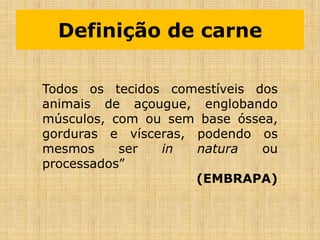 Definição de carne
Todos os tecidos comestíveis dos
animais de açougue, englobando
músculos, com ou sem base óssea,
gorduras e vísceras, podendo os
mesmos ser in natura ou
processados”
(EMBRAPA)
 