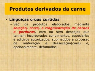 • Linguiças cruas curtidas
– São os produtos elaborados mediante
seleção, corte, e fragmentação de carnes
e gorduras, com ou sem despojos que
tenham incorporados condimentos, especiarias
e aditivos autorizados, submetidos a processo
de maturação e dessecação(cura) e,
opcionalmente, defumados.
Produtos derivados da carne
 