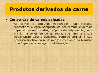 • Conservas de carnes salgadas
– As carnes e produtos fracionados, não picados,
submetidos a ação adequada de sal comum e demais
ingredientes autorizados, próprios do salgamento, seja
em forma solida ou de salmoura, que garanta a sua
conservação para o consumo. Pode-se ampliar o seu
processo finalizando a elaboração mediante as técnicas
de refogamento, secagem e defumação.
Produtos derivados da carne
 