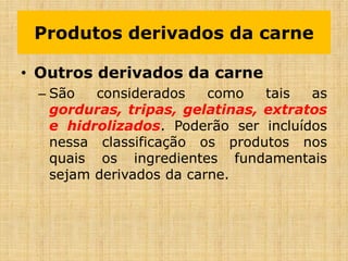 • Outros derivados da carne
– São considerados como tais as
gorduras, tripas, gelatinas, extratos
e hidrolizados. Poderão ser incluídos
nessa classificação os produtos nos
quais os ingredientes fundamentais
sejam derivados da carne.
Produtos derivados da carne
 