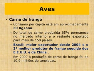 Aves
• Carne de frango
– Consumo per capita está em aproximadamente
39 Kg/ano.
– Do total de carne produzida 65% permanece
no mercado interno e o restante exportado
para mais de 150 países.
– Brasil: maior exportador desde 2004 e o
3º melhor produtor de frango seguido dos
E.E.U.U. e da China .
– Em 2009 a produção de carne de frango foi de
10,9 milhões de toneladas.
 