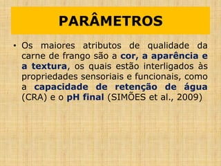 • Os maiores atributos de qualidade da
carne de frango são a cor, a aparência e
a textura, os quais estão interligados às
propriedades sensoriais e funcionais, como
a capacidade de retenção de água
(CRA) e o pH final (SIMÕES et al., 2009)
PARÂMETROS
 