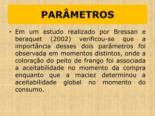 PARÂMETROS
• Em um estudo realizado por Bressan e
beraquet (2002) verificou-se que a
importância desses dois parâmetros foi
observada em momentos distintos, onde a
coloração do peito de frango foi associada
a aceitabilidade no momento da compra
enquanto que a maciez determinou a
aceitabilidade global no momento do
consumo.
 